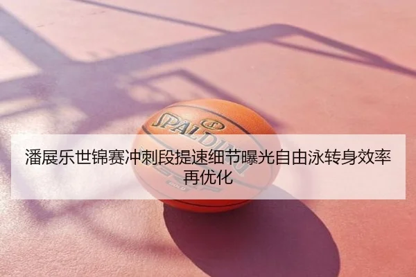 潘展乐世锦赛冲刺段提速细节曝光自由泳转身效率再优化
