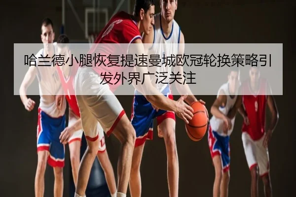 哈兰德小腿恢复提速曼城欧冠轮换策略引发外界广泛关注