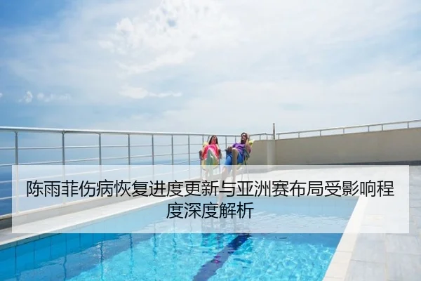 陈雨菲伤病恢复进度更新与亚洲赛布局受影响程度深度解析