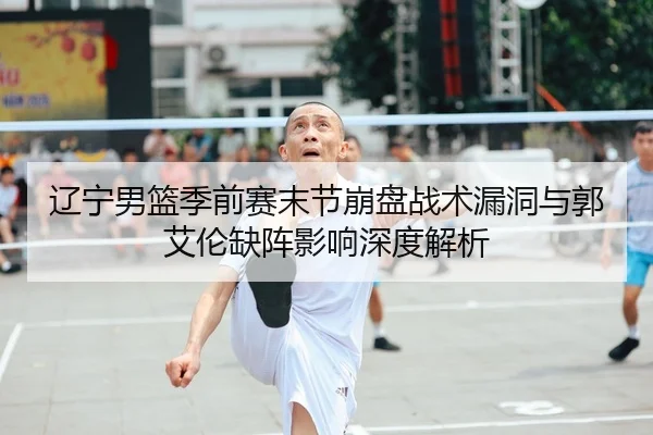 辽宁男篮季前赛末节崩盘战术漏洞与郭艾伦缺阵影响深度解析