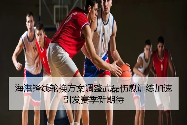 海港锋线轮换方案调整武磊伤愈训练加速引发赛季新期待