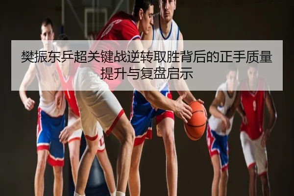 樊振东乒超关键战逆转取胜背后的正手质量提升与复盘启示