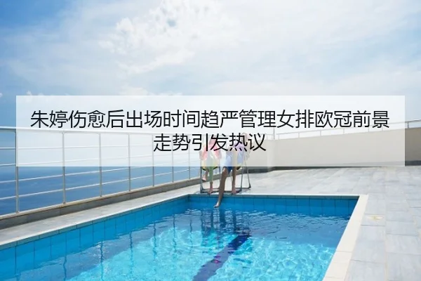 朱婷伤愈后出场时间趋严管理女排欧冠前景走势引发热议